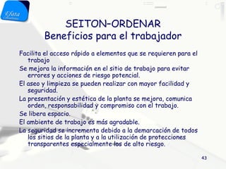 SEITON–ORDENAR
        Beneficios para el trabajador
Facilita el acceso rápido a elementos que se requieren para el
   trabajo
Se mejora la información en el sitio de trabajo para evitar
   errores y acciones de riesgo potencial.
El aseo y limpieza se pueden realizar con mayor facilidad y
   seguridad.
La presentación y estética de la planta se mejora, comunica
   orden, responsabilidad y compromiso con el trabajo.
Se libera espacio.
El ambiente de trabajo es más agradable.
La seguridad se incrementa debido a la demarcación de todos
   los sitios de la planta y a la utilización de protecciones
   transparentes especialmente los de alto riesgo.

                                                                 43
 