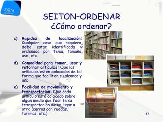 SEITON–ORDENAR
                  ¿Cómo ordenar?
c)   Rapidez    de    localización:
     Cualquier cosa que requiera,
     debe estar identificada y
     ordenada por tema, tamaño,
     uso, etc.
d)   Comodidad para tomar, usar y
     retornar artículos: Que los
     artículos estén colocados de tal
     forma que faciliten su alcance y
     uso.
e)   Facilidad de movimiento y
     transportación: Que cada
     artículo esté colocado sobre
     algún medio que facilite su
     transportación de un lugar a
     otro (carros con ruedas,
     tarimas, etc.)                     47
 
