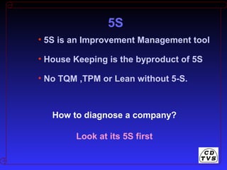 • 5S is an Improvement Management tool
• House Keeping is the byproduct of 5S
• No TQM ,TPM or Lean without 5-S.
How to diagnose a company?
Look at its 5S first
5S
 