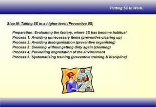 Putting 5S to Work.
Step III: Taking 5S to a higher level (Preventive 5S)
Preparation: Evaluating the factory, where 5S has become habitual
Process 1: Avoiding unnecessary items (preventive clearing up)
Process 2: Avoiding disorganisation (preventive organising)
Process 3: Cleaning without getting dirty again (cleaning)
Process 4: Preventing degradation of the environment
Process 5: Systematising training (preventive training & discipline)
 