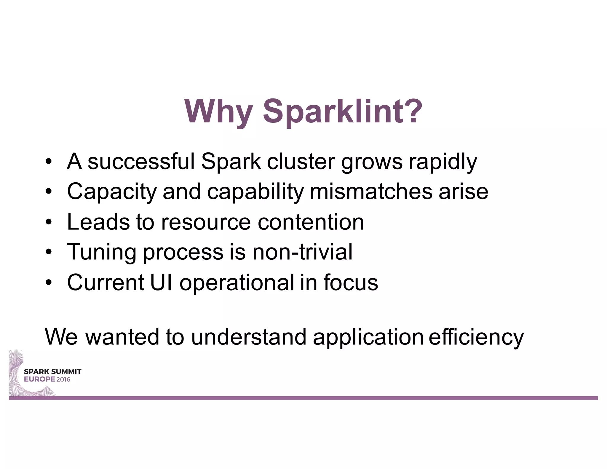 Why Sparklint?
• A successful Spark cluster grows rapidly
• Capacity and capability mismatches arise
• Leads to resource contention
• Tuning process is non-trivial
• Current UI operational in focus
We wanted to understand application efficiency
 
