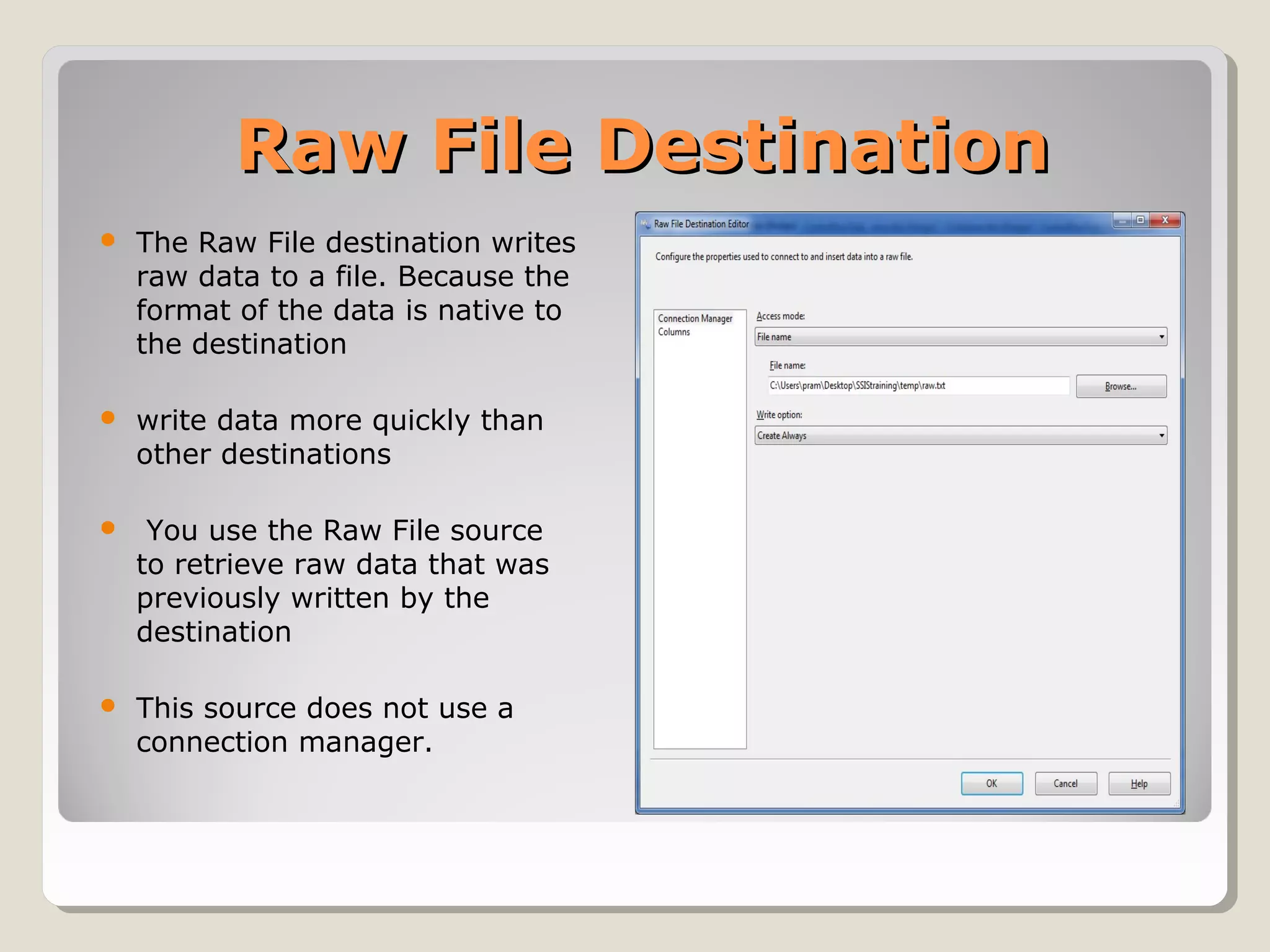 Raw File DestinationRaw File Destination
 The Raw File destination writes
raw data to a file. Because the
format of the data is native to
the destination
 write data more quickly than
other destinations
 You use the Raw File source
to retrieve raw data that was
previously written by the
destination
 This source does not use a
connection manager.
 
