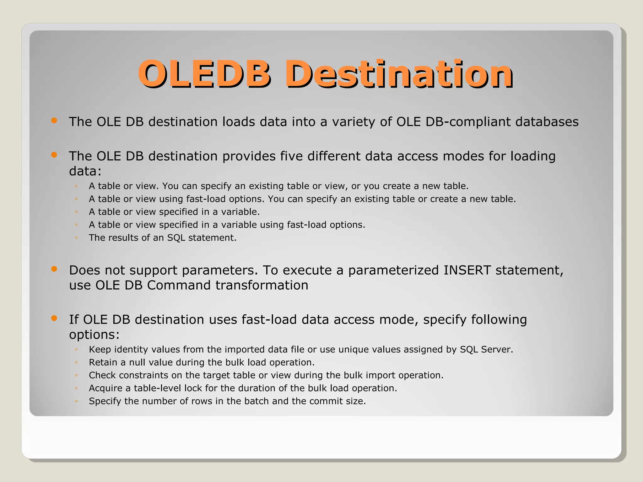 OLEDB DestinationOLEDB Destination
 The OLE DB destination loads data into a variety of OLE DB-compliant databases
 The OLE DB destination provides five different data access modes for loading
data:
◦ A table or view. You can specify an existing table or view, or you create a new table.
◦ A table or view using fast-load options. You can specify an existing table or create a new table.
◦ A table or view specified in a variable.
◦ A table or view specified in a variable using fast-load options.
◦ The results of an SQL statement.
 Does not support parameters. To execute a parameterized INSERT statement,
use OLE DB Command transformation
 If OLE DB destination uses fast-load data access mode, specify following
options:
◦ Keep identity values from the imported data file or use unique values assigned by SQL Server.
◦ Retain a null value during the bulk load operation.
◦ Check constraints on the target table or view during the bulk import operation.
◦ Acquire a table-level lock for the duration of the bulk load operation.
◦ Specify the number of rows in the batch and the commit size.
 