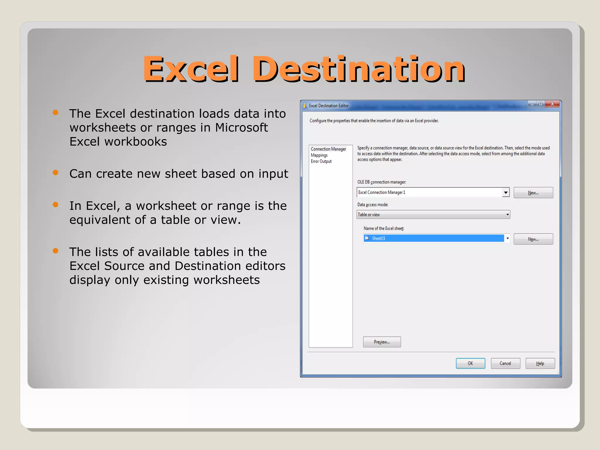 Excel DestinationExcel Destination
 The Excel destination loads data into
worksheets or ranges in Microsoft
Excel workbooks
 Can create new sheet based on input
 In Excel, a worksheet or range is the
equivalent of a table or view.
 The lists of available tables in the
Excel Source and Destination editors
display only existing worksheets
 