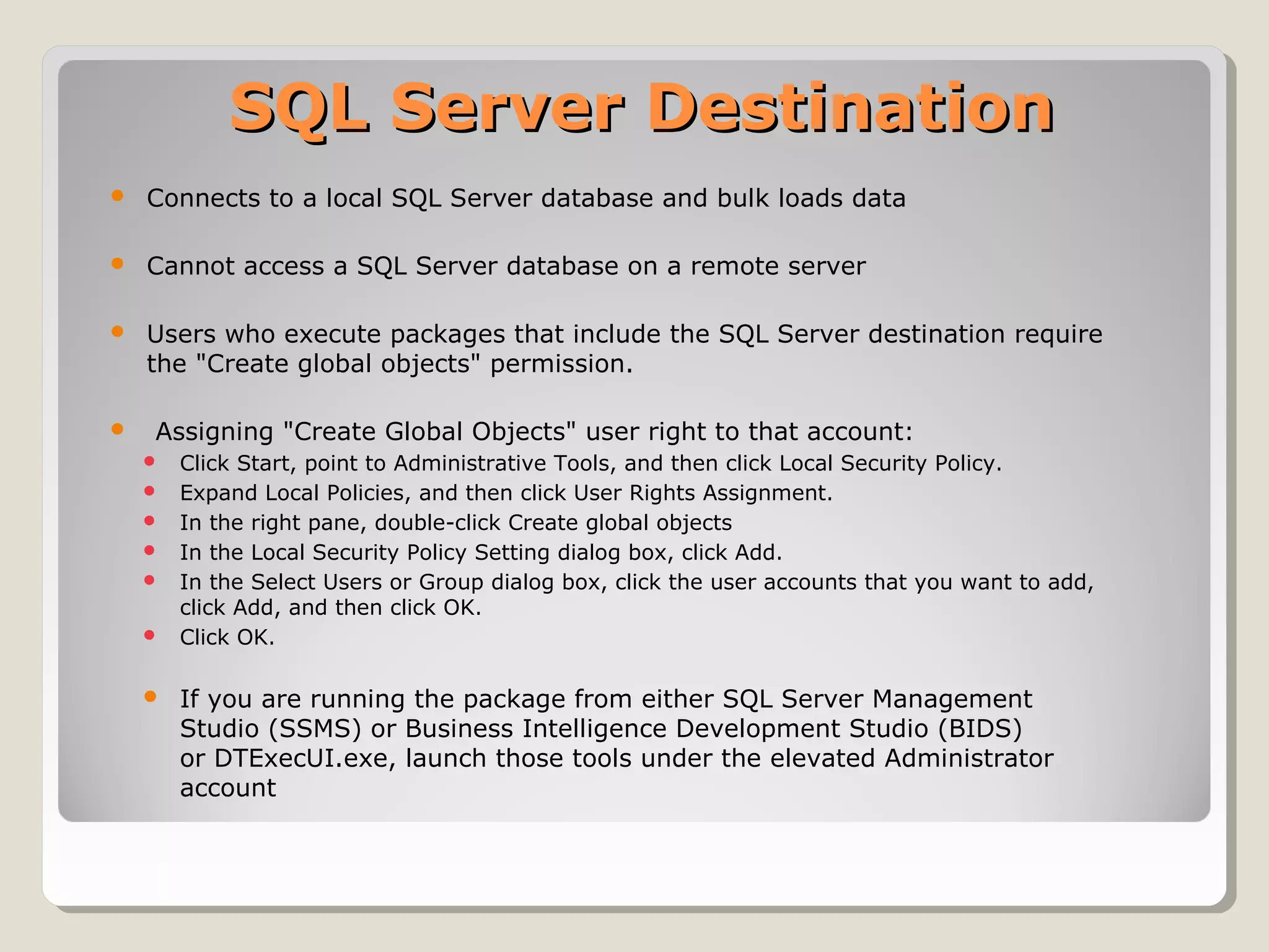 SQL Server DestinationSQL Server Destination
 Connects to a local SQL Server database and bulk loads data
 Cannot access a SQL Server database on a remote server
 Users who execute packages that include the SQL Server destination require
the "Create global objects" permission.
 Assigning "Create Global Objects" user right to that account:
 Click Start, point to Administrative Tools, and then click Local Security Policy.
 Expand Local Policies, and then click User Rights Assignment.
 In the right pane, double-click Create global objects
 In the Local Security Policy Setting dialog box, click Add.
 In the Select Users or Group dialog box, click the user accounts that you want to add,
click Add, and then click OK.
 Click OK.
 If you are running the package from either SQL Server Management
Studio (SSMS) or Business Intelligence Development Studio (BIDS)
or DTExecUI.exe, launch those tools under the elevated Administrator
account
 