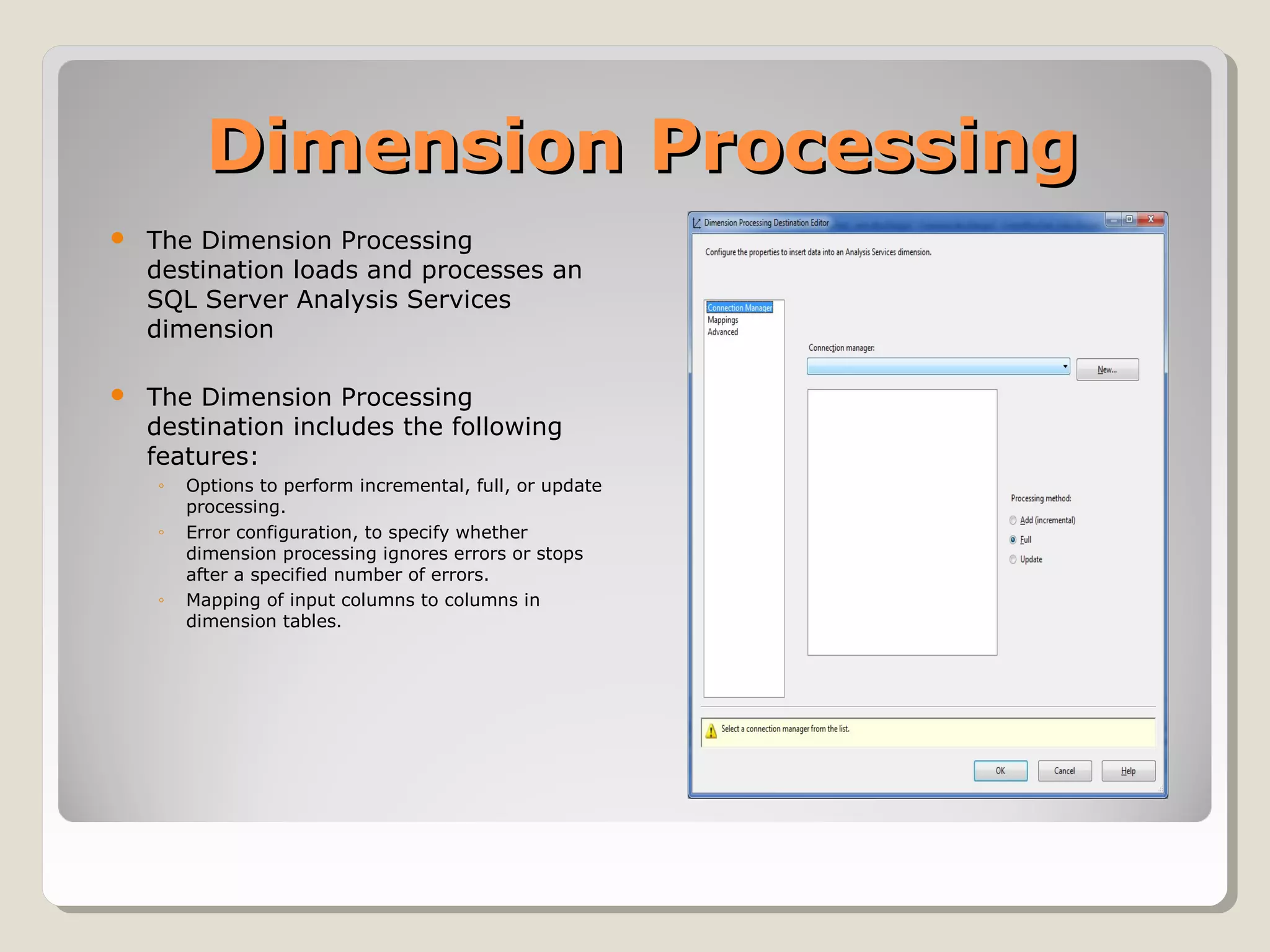Dimension ProcessingDimension Processing
 The Dimension Processing
destination loads and processes an
SQL Server Analysis Services
dimension
 The Dimension Processing
destination includes the following
features:
◦ Options to perform incremental, full, or update
processing.
◦ Error configuration, to specify whether
dimension processing ignores errors or stops
after a specified number of errors.
◦ Mapping of input columns to columns in
dimension tables.
 