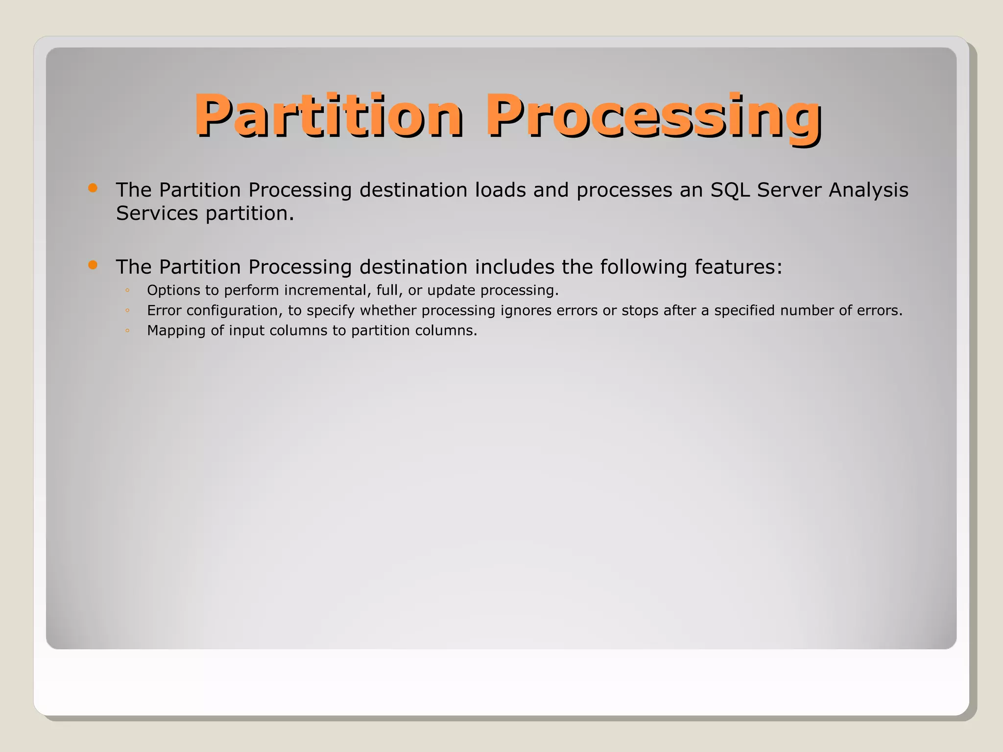 Partition ProcessingPartition Processing
 The Partition Processing destination loads and processes an SQL Server Analysis
Services partition.
 The Partition Processing destination includes the following features:
◦ Options to perform incremental, full, or update processing.
◦ Error configuration, to specify whether processing ignores errors or stops after a specified number of errors.
◦ Mapping of input columns to partition columns.
 