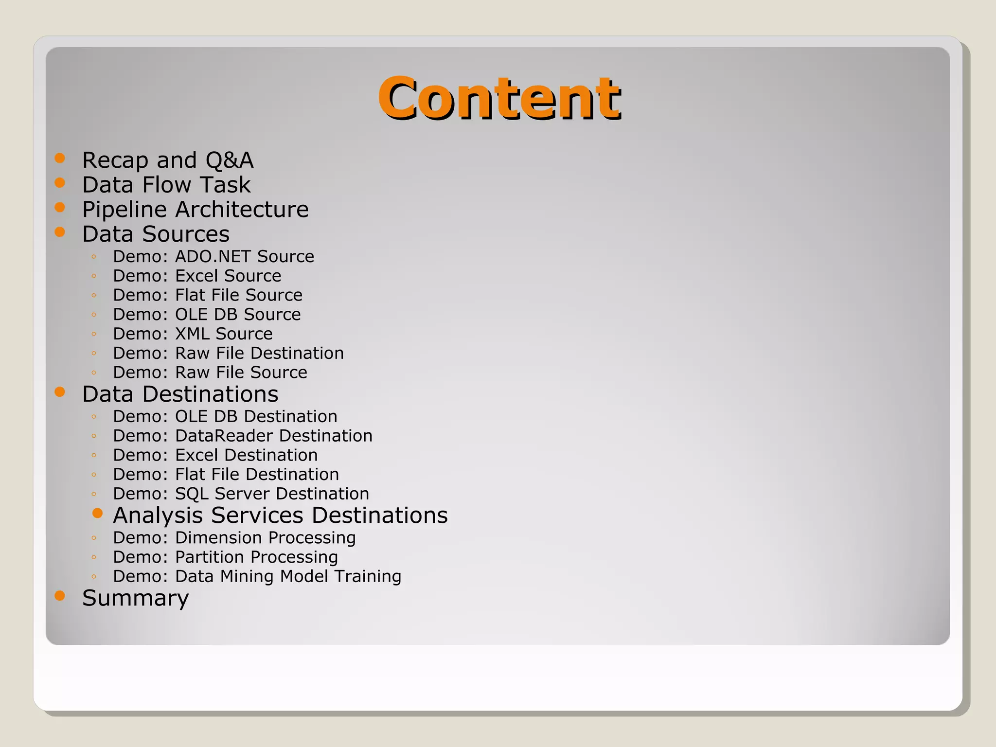 ContentContent
 Recap and Q&A
 Data Flow Task
 Pipeline Architecture
 Data Sources
◦ Demo: ADO.NET Source
◦ Demo: Excel Source
◦ Demo: Flat File Source
◦ Demo: OLE DB Source
◦ Demo: XML Source
◦ Demo: Raw File Destination
◦ Demo: Raw File Source
 Data Destinations
◦ Demo: OLE DB Destination
◦ Demo: DataReader Destination
◦ Demo: Excel Destination
◦ Demo: Flat File Destination
◦ Demo: SQL Server Destination
 Analysis Services Destinations
◦ Demo: Dimension Processing
◦ Demo: Partition Processing
◦ Demo: Data Mining Model Training
 Summary
 