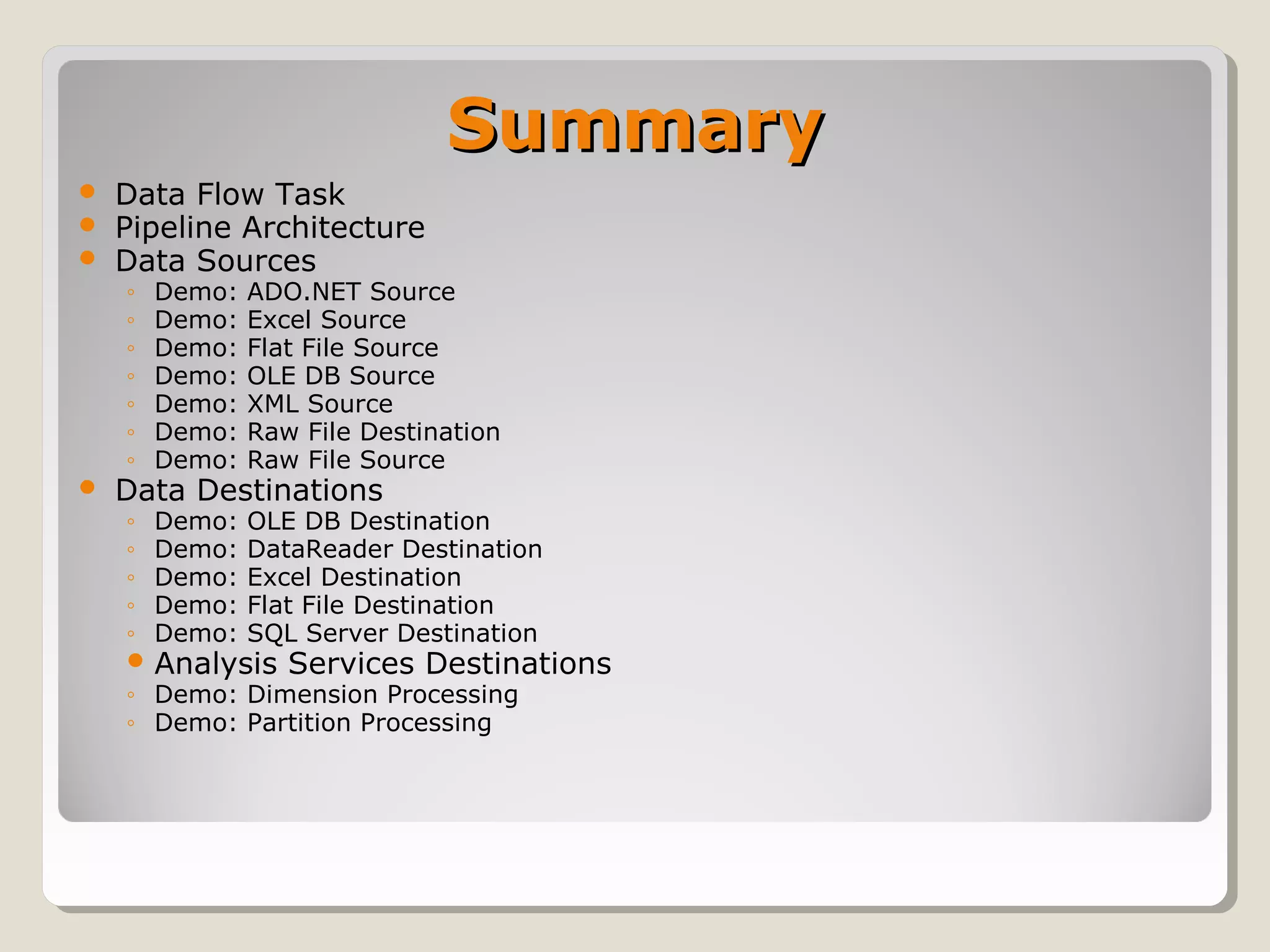 SummarySummary
 Data Flow Task
 Pipeline Architecture
 Data Sources
◦ Demo: ADO.NET Source
◦ Demo: Excel Source
◦ Demo: Flat File Source
◦ Demo: OLE DB Source
◦ Demo: XML Source
◦ Demo: Raw File Destination
◦ Demo: Raw File Source
 Data Destinations
◦ Demo: OLE DB Destination
◦ Demo: DataReader Destination
◦ Demo: Excel Destination
◦ Demo: Flat File Destination
◦ Demo: SQL Server Destination
 Analysis Services Destinations
◦ Demo: Dimension Processing
◦ Demo: Partition Processing
 