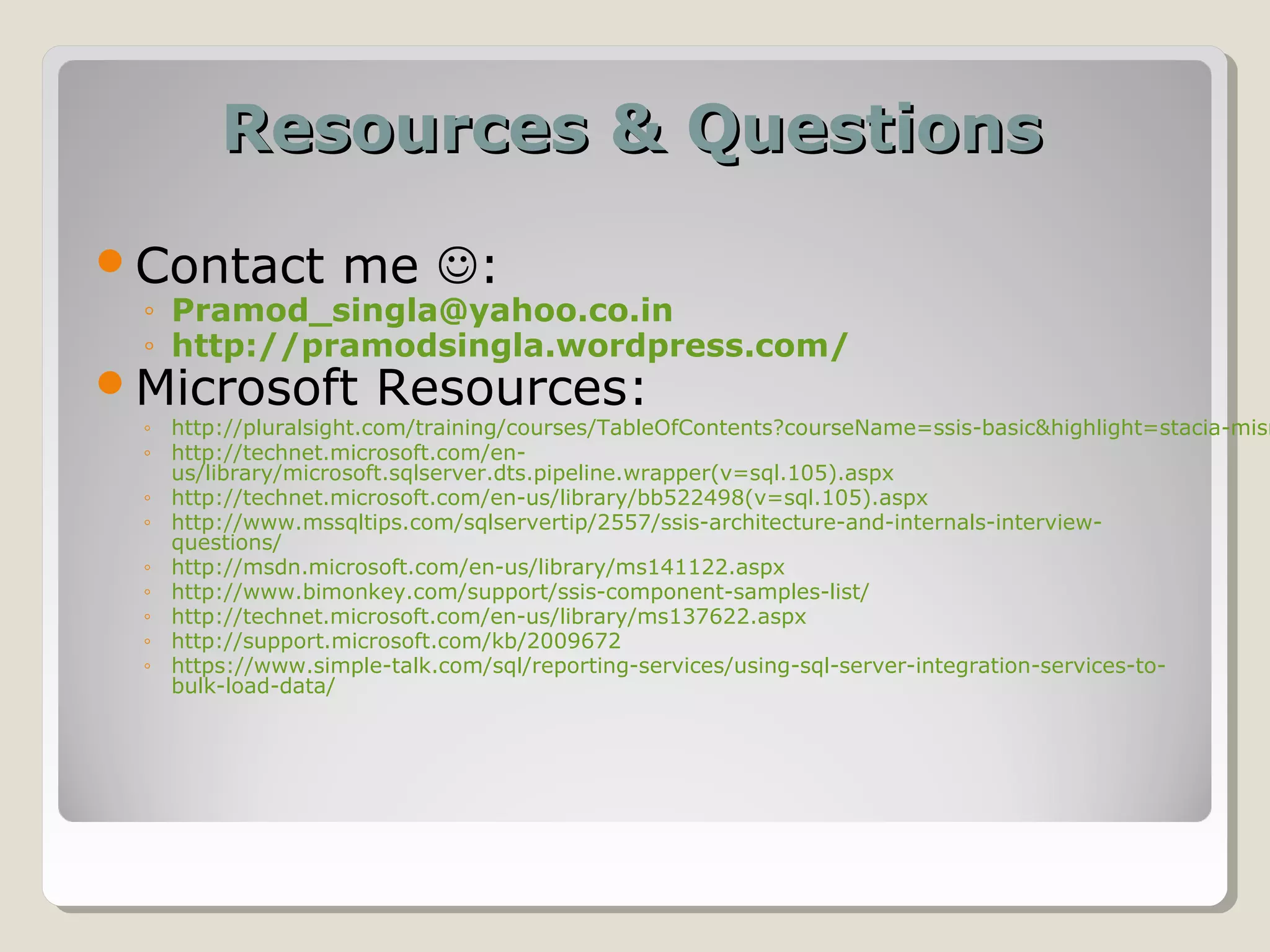 Resources & QuestionsResources & Questions
Contact me :
◦ Pramod_singla@yahoo.co.in
◦ http://pramodsingla.wordpress.com/
Microsoft Resources:
◦ http://pluralsight.com/training/courses/TableOfContents?courseName=ssis-basic&highlight=stacia-misn
◦ http://technet.microsoft.com/en-
us/library/microsoft.sqlserver.dts.pipeline.wrapper(v=sql.105).aspx
◦ http://technet.microsoft.com/en-us/library/bb522498(v=sql.105).aspx
◦ http://www.mssqltips.com/sqlservertip/2557/ssis-architecture-and-internals-interview-
questions/
◦ http://msdn.microsoft.com/en-us/library/ms141122.aspx
◦ http://www.bimonkey.com/support/ssis-component-samples-list/
◦ http://technet.microsoft.com/en-us/library/ms137622.aspx
◦ http://support.microsoft.com/kb/2009672
◦ https://www.simple-talk.com/sql/reporting-services/using-sql-server-integration-services-to-
bulk-load-data/
 