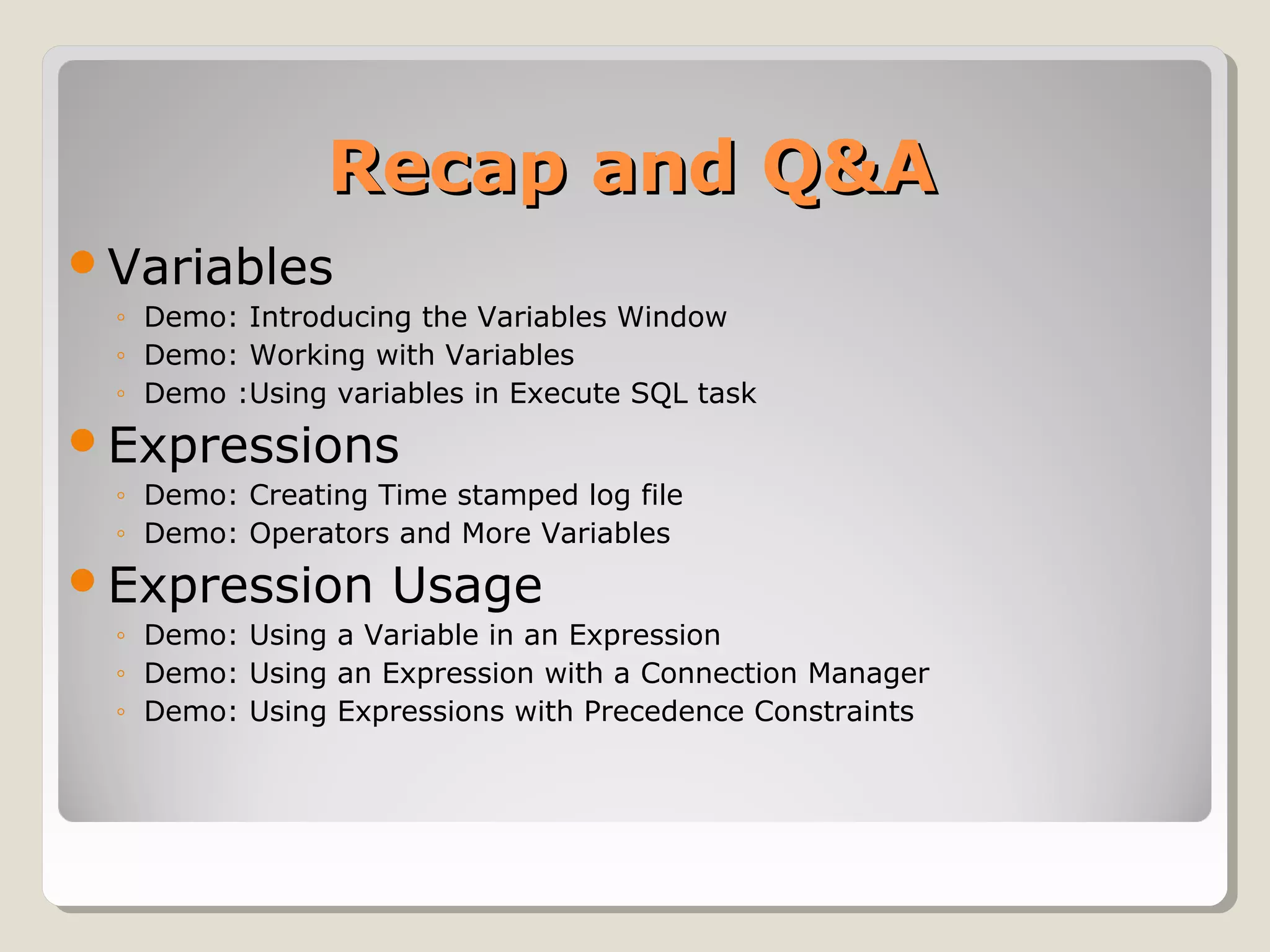 Recap and Q&ARecap and Q&A
Variables
◦ Demo: Introducing the Variables Window
◦ Demo: Working with Variables
◦ Demo :Using variables in Execute SQL task
Expressions
◦ Demo: Creating Time stamped log file
◦ Demo: Operators and More Variables
Expression Usage
◦ Demo: Using a Variable in an Expression
◦ Demo: Using an Expression with a Connection Manager
◦ Demo: Using Expressions with Precedence Constraints
 