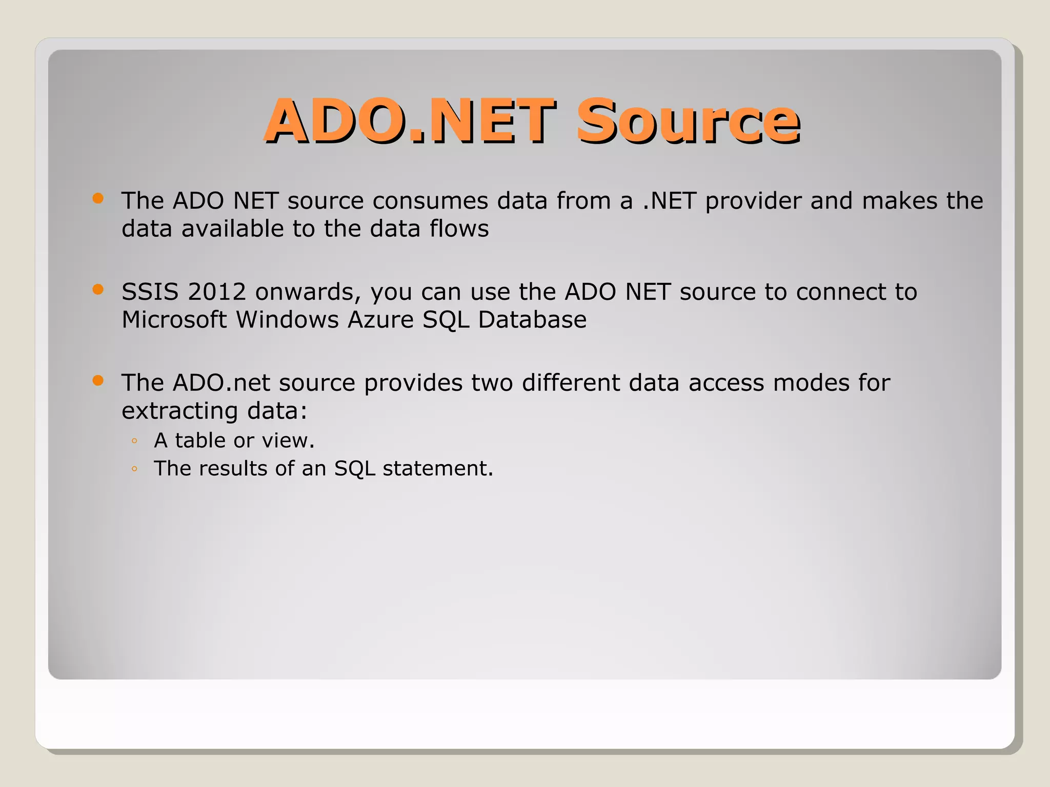 ADO.NET SourceADO.NET Source
 The ADO NET source consumes data from a .NET provider and makes the
data available to the data flows
 SSIS 2012 onwards, you can use the ADO NET source to connect to
Microsoft Windows Azure SQL Database
 The ADO.net source provides two different data access modes for
extracting data:
◦ A table or view.
◦ The results of an SQL statement.
 