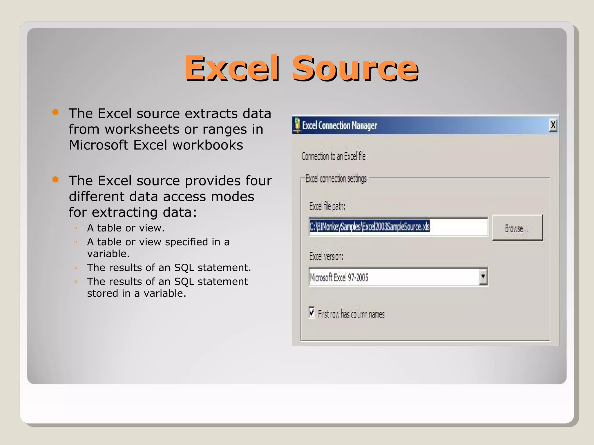 Excel SourceExcel Source
 The Excel source extracts data
from worksheets or ranges in
Microsoft Excel workbooks
 The Excel source provides four
different data access modes
for extracting data:
◦ A table or view.
◦ A table or view specified in a
variable.
◦ The results of an SQL statement.
◦ The results of an SQL statement
stored in a variable.
 