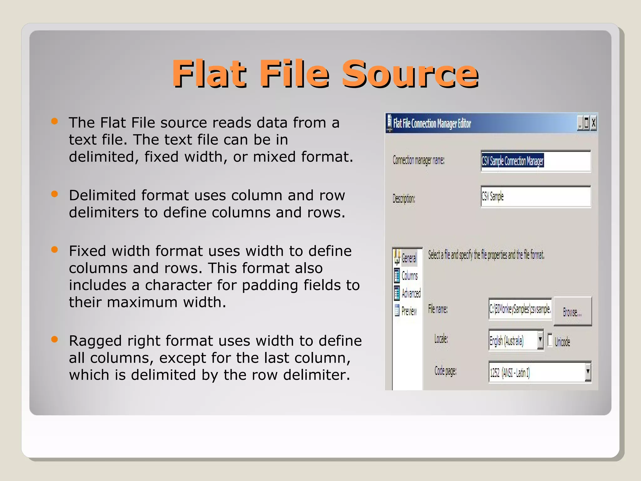 Flat File SourceFlat File Source
 The Flat File source reads data from a
text file. The text file can be in
delimited, fixed width, or mixed format.
 Delimited format uses column and row
delimiters to define columns and rows.
 Fixed width format uses width to define
columns and rows. This format also
includes a character for padding fields to
their maximum width.
 Ragged right format uses width to define
all columns, except for the last column,
which is delimited by the row delimiter.
 