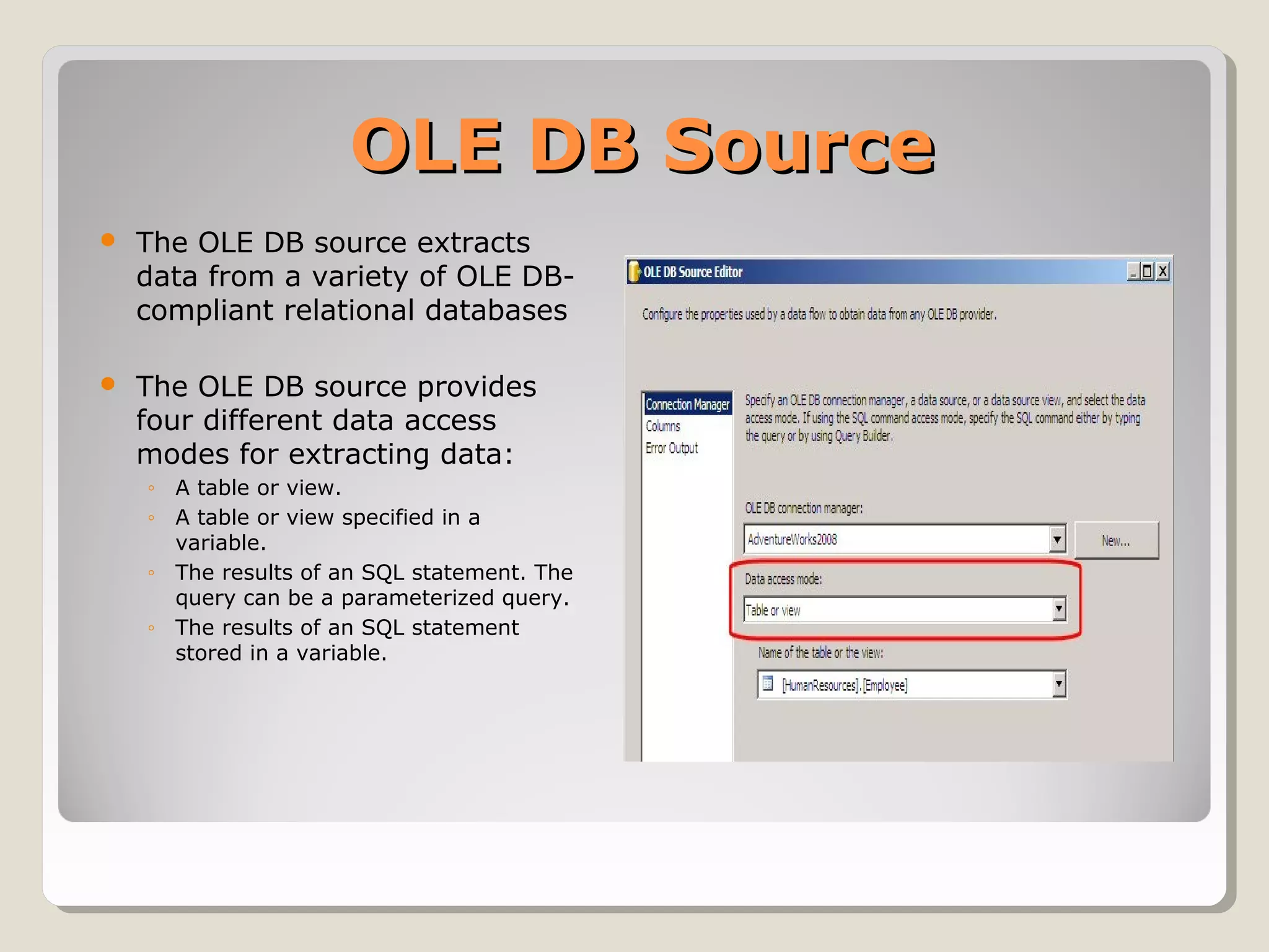 OLE DB SourceOLE DB Source
 The OLE DB source extracts
data from a variety of OLE DB-
compliant relational databases
 The OLE DB source provides
four different data access
modes for extracting data:
◦ A table or view.
◦ A table or view specified in a
variable.
◦ The results of an SQL statement. The
query can be a parameterized query.
◦ The results of an SQL statement
stored in a variable.
 