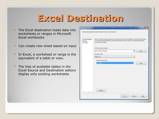 Excel DestinationExcel Destination
 The Excel destination loads data into
worksheets or ranges in Microsoft
Excel workbooks
 Can create new sheet based on input
 In Excel, a worksheet or range is the
equivalent of a table or view.
 The lists of available tables in the
Excel Source and Destination editors
display only existing worksheets
 