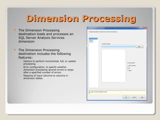 Dimension ProcessingDimension Processing
 The Dimension Processing
destination loads and processes an
SQL Server Analysis Services
dimension
 The Dimension Processing
destination includes the following
features:
◦ Options to perform incremental, full, or update
processing.
◦ Error configuration, to specify whether
dimension processing ignores errors or stops
after a specified number of errors.
◦ Mapping of input columns to columns in
dimension tables.
 