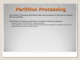 Partition ProcessingPartition Processing
 The Partition Processing destination loads and processes an SQL Server Analysis
Services partition.
 The Partition Processing destination includes the following features:
◦ Options to perform incremental, full, or update processing.
◦ Error configuration, to specify whether processing ignores errors or stops after a specified number of errors.
◦ Mapping of input columns to partition columns.
 