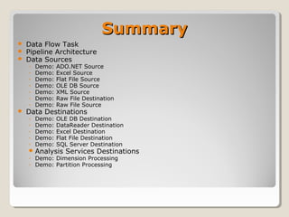 SummarySummary
 Data Flow Task
 Pipeline Architecture
 Data Sources
◦ Demo: ADO.NET Source
◦ Demo: Excel Source
◦ Demo: Flat File Source
◦ Demo: OLE DB Source
◦ Demo: XML Source
◦ Demo: Raw File Destination
◦ Demo: Raw File Source
 Data Destinations
◦ Demo: OLE DB Destination
◦ Demo: DataReader Destination
◦ Demo: Excel Destination
◦ Demo: Flat File Destination
◦ Demo: SQL Server Destination
 Analysis Services Destinations
◦ Demo: Dimension Processing
◦ Demo: Partition Processing
 