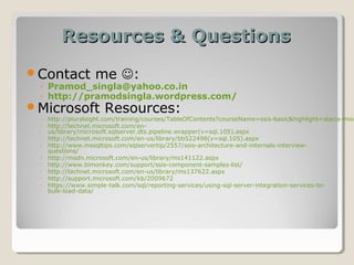 Resources & QuestionsResources & Questions
Contact me :
◦ Pramod_singla@yahoo.co.in
◦ http://pramodsingla.wordpress.com/
Microsoft Resources:
◦ http://pluralsight.com/training/courses/TableOfContents?courseName=ssis-basic&highlight=stacia-misn
◦ http://technet.microsoft.com/en-
us/library/microsoft.sqlserver.dts.pipeline.wrapper(v=sql.105).aspx
◦ http://technet.microsoft.com/en-us/library/bb522498(v=sql.105).aspx
◦ http://www.mssqltips.com/sqlservertip/2557/ssis-architecture-and-internals-interview-
questions/
◦ http://msdn.microsoft.com/en-us/library/ms141122.aspx
◦ http://www.bimonkey.com/support/ssis-component-samples-list/
◦ http://technet.microsoft.com/en-us/library/ms137622.aspx
◦ http://support.microsoft.com/kb/2009672
◦ https://www.simple-talk.com/sql/reporting-services/using-sql-server-integration-services-to-
bulk-load-data/
 