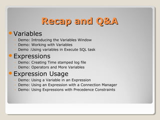Recap and Q&ARecap and Q&A
Variables
◦ Demo: Introducing the Variables Window
◦ Demo: Working with Variables
◦ Demo :Using variables in Execute SQL task
Expressions
◦ Demo: Creating Time stamped log file
◦ Demo: Operators and More Variables
Expression Usage
◦ Demo: Using a Variable in an Expression
◦ Demo: Using an Expression with a Connection Manager
◦ Demo: Using Expressions with Precedence Constraints
 