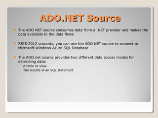 ADO.NET SourceADO.NET Source
 The ADO NET source consumes data from a .NET provider and makes the
data available to the data flows
 SSIS 2012 onwards, you can use the ADO NET source to connect to
Microsoft Windows Azure SQL Database
 The ADO.net source provides two different data access modes for
extracting data:
◦ A table or view.
◦ The results of an SQL statement.
 