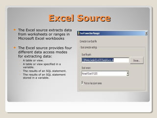Excel SourceExcel Source
 The Excel source extracts data
from worksheets or ranges in
Microsoft Excel workbooks
 The Excel source provides four
different data access modes
for extracting data:
◦ A table or view.
◦ A table or view specified in a
variable.
◦ The results of an SQL statement.
◦ The results of an SQL statement
stored in a variable.
 