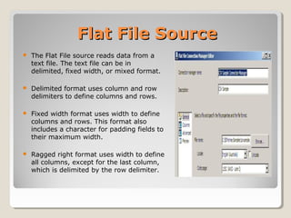 Flat File SourceFlat File Source
 The Flat File source reads data from a
text file. The text file can be in
delimited, fixed width, or mixed format.
 Delimited format uses column and row
delimiters to define columns and rows.
 Fixed width format uses width to define
columns and rows. This format also
includes a character for padding fields to
their maximum width.
 Ragged right format uses width to define
all columns, except for the last column,
which is delimited by the row delimiter.
 