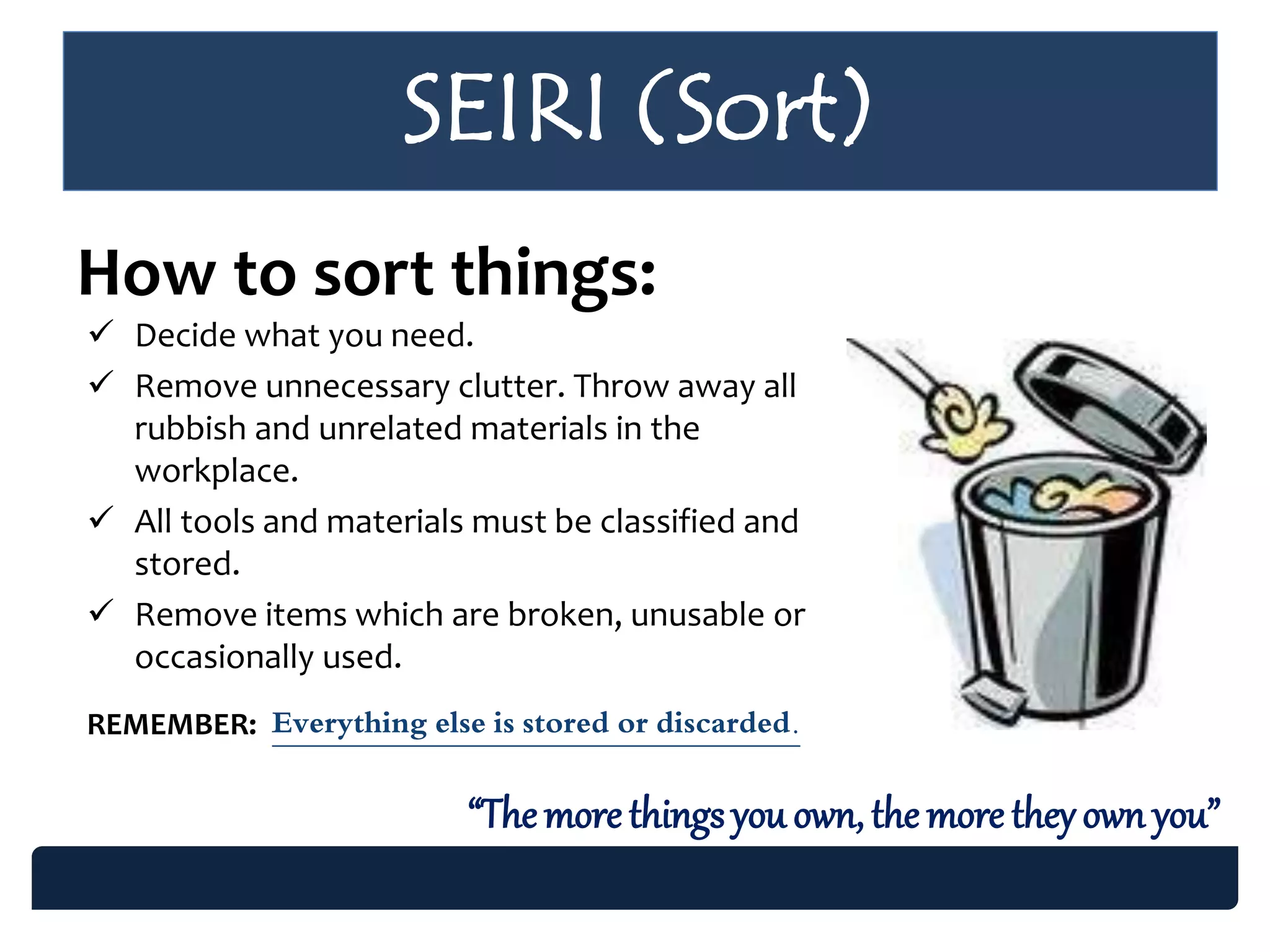 SEIRI (Sort)
How to sort things:
 Decide what you need.
 Remove unnecessary clutter. Throw away all
rubbish and unrelated materials in the
workplace.
 All tools and materials must be classified and
stored.
 Remove items which are broken, unusable or
occasionally used.
REMEMBER: Everything else is stored or discarded.
“Themore things you own, the more theyown you”
 