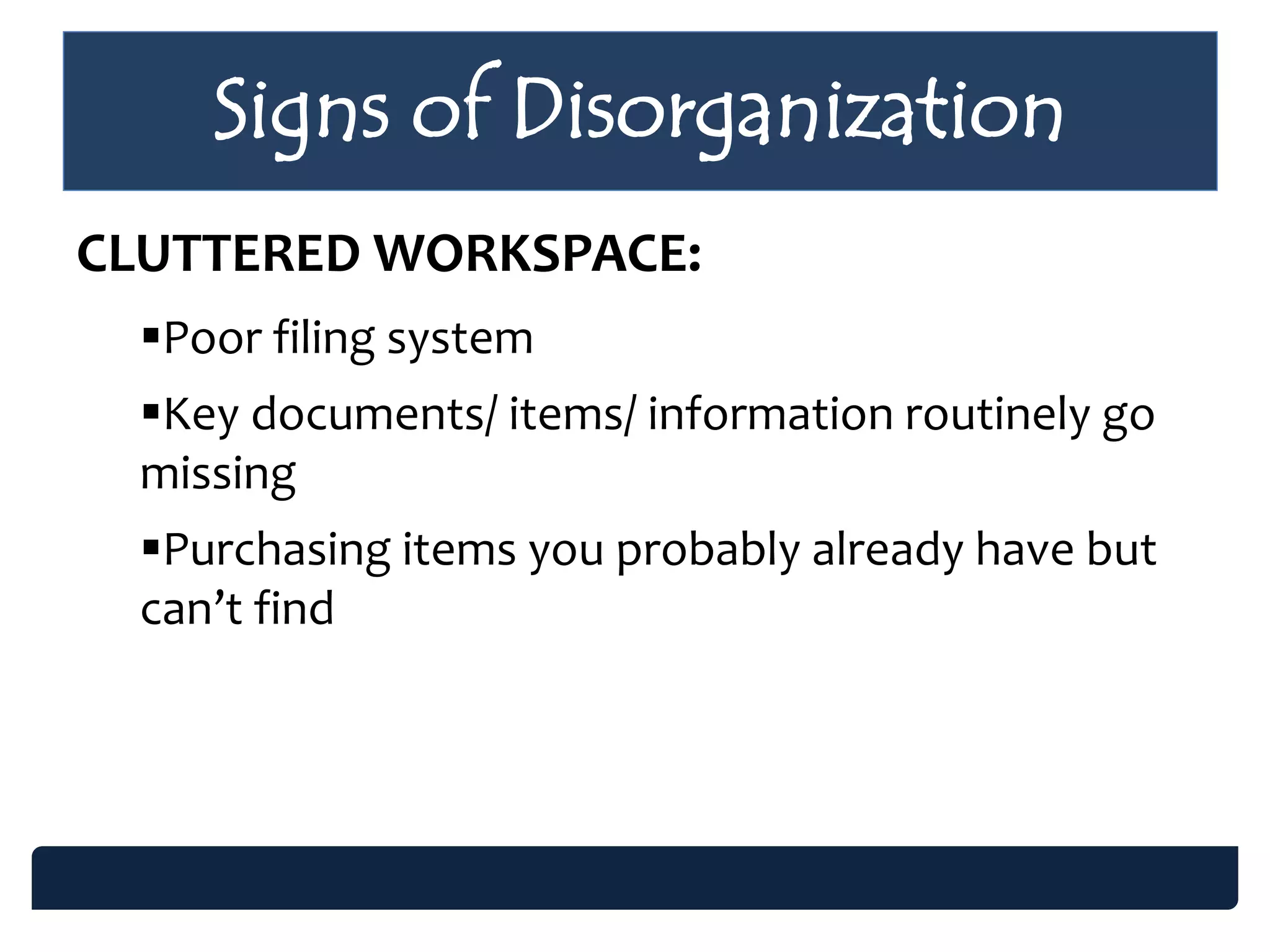 Signs of Disorganization
CLUTTERED WORKSPACE:
Poor filing system
Key documents/ items/ information routinely go
missing
Purchasing items you probably already have but
can’t find
 