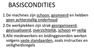1.De machines zijn schoon, gesmeerd en hebben
geen achterstallig onderhoud
2.De werkplekken zijn strak georganiseerd,
gevisualiseerd, overzichtelijk, schoon en veilig
3.Alle medewerkers en leidinggevenden werken
volgens vaste standaarden, zoals instructies en
veiligheidsregels
BASISCONDITIES
 
