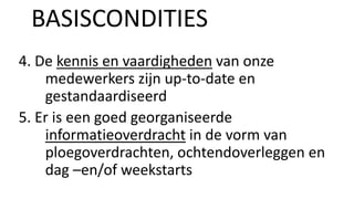 4. De kennis en vaardigheden van onze
medewerkers zijn up-to-date en
gestandaardiseerd
5. Er is een goed georganiseerde
informatieoverdracht in de vorm van
ploegoverdrachten, ochtendoverleggen en
dag –en/of weekstarts
BASISCONDITIES
 