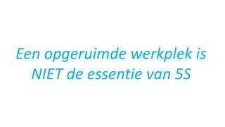 Een opgeruimde werkplek is
NIET de essentie van 5S
 