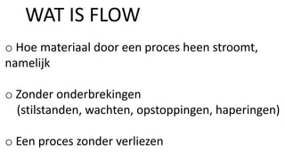 o Hoe materiaal door een proces heen stroomt,
namelijk
o Zonder onderbrekingen
(stilstanden, wachten, opstoppingen, haperingen)
o Een proces zonder verliezen
WAT IS FLOW
 