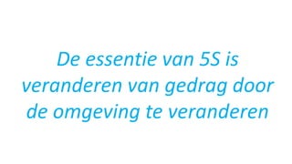 De essentie van 5S is
veranderen van gedrag door
de omgeving te veranderen
 