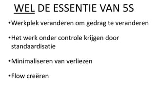 •Werkplek veranderen om gedrag te veranderen
•Het werk onder controle krijgen door
standaardisatie
•Minimaliseren van verliezen
•Flow creëren
WEL DE ESSENTIE VAN 5S
 