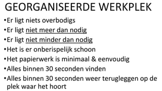 •Er ligt niets overbodigs
•Er ligt niet meer dan nodig
•Er ligt niet minder dan nodig
•Het is er onberispelijk schoon
•Het papierwerk is minimaal & eenvoudig
•Alles binnen 30 seconden vinden
•Alles binnen 30 seconden weer terugleggen op de
plek waar het hoort
GEORGANISEERDE WERKPLEK
 