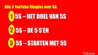 1 5S – HET DOEL VAN 5S
Yokoten
2 5S – DE 5 S’EN
3 5S – STARTEN MET 5S
Alle 3 YouTube filmpjes over 5S:
 
