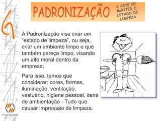 A Padronização visa criar um
“estado de limpeza”, ou seja,
criar um ambiente limpo e que
também pareça limpo, visando
um alto moral dentro da
empresa;
Para isso, temos que
considerar: cores, formas,
iluminação, ventilação,
vestuário, higiene pessoal, itens
de ambientação - Tudo que
causar impressão de limpeza.
 