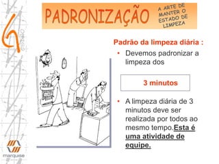 • Devemos padronizar a
limpeza dos
3 minutos
• A limpeza diária de 3
minutos deve ser
realizada por todos ao
mesmo tempo.Esta é
uma atividade de
equipe.
Padrão da limpeza diária :
 