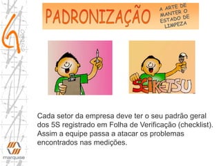 Cada setor da empresa deve ter o seu padrão geral
dos 5S registrado em Folha de Verificação (checklist).
Assim a equipe passa a atacar os problemas
encontrados nas medições.
 