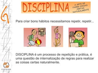 DISCIPLINA é um processo de repetição e prática, é
uma questão de internalização de regras para realizar
as coisas certas naturalmente.
Para criar bons hábitos necessitamos repetir, repetir...
 