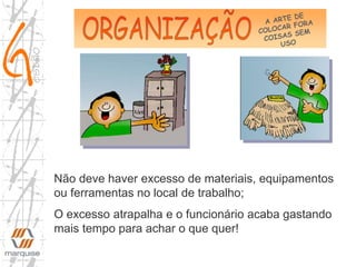 Não deve haver excesso de materiais, equipamentos
ou ferramentas no local de trabalho;
O excesso atrapalha e o funcionário acaba gastando
mais tempo para achar o que quer!
 