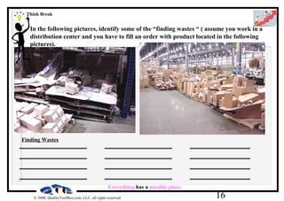 16© 2000, QualityToolBox.com, LLC, all rights reserved
In the following pictures, identify some of the “finding wastes “ ( assume you work in a
distribution center and you have to fill an order with product located in the following
pictures).
___________________ ___________________ _________________
___________________ ___________________ _________________
___________________ ___________________ _________________
___________________ ___________________ _________________
Everything has a useable place
Think Break
Finding Wastes
 