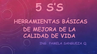 5 S’S
HERRAMIENTAS BÁSICAS
DE MEJORA DE LA
CALIDAD DE VIDA
ING. PAMELA SANGUEZA Q.
 