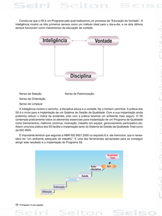 12 • O Programa 5 S sem segredos
Conclui-se que o 5S é um Programa pelo qual realizamos um processo de “Educação da Vontade”. A
inteligência mostra os três primeiros sensos como um método ideal para o dia-a-dia, e os dois últimos
sensos funcionam como mecanismos da educação da vontade.
Senso de Seleção Senso de Padronização
Senso de Ordenação
Senso de Limpeza
A inteligência mostra o caminho, a disciplina educa e a vontade, faz o homem caminhar. A prática dos
5S é o início para a implantação de um Sistema de Gestão da Qualidade. Com a sua implantação ainda
podemos reduzir o índice de acidentes, pois com a prática teremos um ambiente mais seguro. O 5S
contempla praticamente todos os elementos essenciais para implantação de um Programa de Qualidade
como treinamentos, melhoria contínua, motivação, trabalho em equipe, gerenciamento participativo etc.
Assim uma boa prática dos 5S facilita a implantação tanto do Sistema de Gestão da Qualidade Total como
da ISO 9000.
É importante lembrar que segundo a NBR ISO 9001:2000 no requisito 6.4, ela menciona que é neces-
sário ter “um ambiente adequado de trabalho”. E uma das ferramentas apropriadas para se conseguir
atingir este resultado é a implantação do Programa 5S.
 