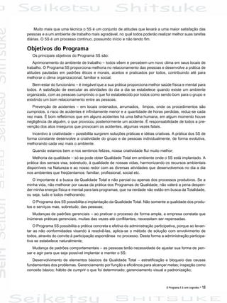 O Programa 5 S sem segredos • 13
Muito mais que uma técnica o 5S é um conjunto de atitudes que levará a uma maior satisfação das
pessoas e a um ambiente de trabalho mais agradável, no qual todos poderão realizar melhor suas tarefas
diárias. O 5S é um processo contínuo, possuindo início e não tendo fim.
Objetivos do Programa
Os principais objetivos do Programa 5S são:
Aprimoramento do ambiente de trabalho – todos vêem e percebem um novo clima em seus locais de
trabalho. O Programa 5S proporciona melhoria no relacionamento das pessoas e desenvolve a prática de
atitudes pautadas em padrões éticos e morais, aceitos e praticados por todos, contribuindo até para
melhorar o clima organizacional, familiar e social;
Bem-estar do funcionário – é inegável que a sua prática proporciona melhor saúde física e mental para
todos. A satisfação de executar as atividades do dia a dia se estabelece quando existe um ambiente
organizado, com as pessoas cumprindo o que foi estabelecido por todos como sendo bom para o grupo e
existindo um bom relacionamento entre as pessoas;
Prevenção de acidentes – em locais ordenados, arrumados, limpos, onde os procedimentos são
cumpridos, o risco de acidentes é infinitamente menor e a quantidade de horas perdidas, reduz-se cada
vez mais. É bom refletirmos que em alguns acidentes há uma falha humana, em algum momento houve
negligência de alguém, o que provocou posteriormente um acidente. É responsabilidade de todos a pre-
venção dos atos inseguros que provocam os acidentes, algumas vezes fatais.
Incentivo à criatividade – possibilita surgirem soluções práticas e idéias criativas. A prática dos 5S de
forma constante desenvolve a criatividade do grupo e de pessoas individualmente, de forma evolutiva,
melhorando cada vez mais o ambiente.
Quando estamos bem e nos sentimos felizes, nossa criatividade flui muito melhor;
Melhoria da qualidade – só se pode obter Qualidade Total em ambiente onde o 5S está implantado. A
prática dos sensos visa, sobretudo, à qualidade de nossas vidas, harmonizando os recursos ambientais
disponíveis na Natureza e ao nosso redor com as diversas atividades que desenvolvemos no dia a dia
nos ambientes que freqüentamos: familiar, profissional, social etc.
O importante é a busca da Qualidade Total e não parcial ou apenas dos processos produtivos. Se a
minha vida, não melhorar por causa da prática dos Programas de Qualidade, não valerá a pena despen-
der minha energia física e mental para tais programas, que na verdade não estão em busca da Totalidade,
ou seja, tudo e todos melhorando;
O Programa dos 5S possibilita a implantação da Qualidade Total. Não somente a qualidade dos produ-
tos e serviços mas, sobretudo, das pessoas;
Mudanças de padrões gerenciais – ao praticar o processo de forma ampla, a empresa constata que
inúmeras práticas gerenciais, muitas das vezes até conflitantes, necessitam ser repensadas.
O Programa 5S possibilita a prática concreta e efetiva da administração participativa, porque ao levan-
tar as não conformidades visando à resolvê-las, aplica-se o método de solução com envolvimento de
todos, através do convite à participação espontânea no processo. Desta forma a administração participa-
tiva se estabelece naturalmente;
Mudança de padrões comportamentais – as pessoas terão necessidade de ajustar sua forma de pen-
sar e agir para que seja possível implantar e manter o 5S;
Desenvolvimento de elementos básicos da Qualidade Total – estratificação e bloqueio das causas
fundamentais dos problemas. Gerenciamento por função e eficiência para alcançar metas; inspeção como
conceito básico; hábito de cumprir o que foi determinado; gerenciamento visual e padronização;
 