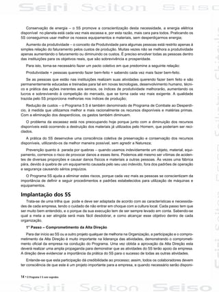 14 • O Programa 5 S sem segredos
Conservação de energia – o 5S promove a conscientização desta necessidade, a energia elétrica
disponível no planeta está cada vez mais escassa e, por esta razão, mais cara para todos. Praticando os
5S conseguimos usar melhor os nossos equipamentos e materiais, sem desperdiçarmos energia;
Aumento da produtividade – o conceito da Produtividade para algumas pessoas está restrito apenas à
simples relação do faturamento pelos custos de produção. Muitas vezes não se melhora a produtividade
apenas aumentando o faturamento ou diminuindo os custos. É preciso envolver todas as pessoas dentro
das instituições para os objetivos reais, que são sobrevivência e prosperidade.
Para isto, torna-se necessário fazer um pacto coletivo em que predomine a seguinte relação:
Produtividade = pessoas querendo fazer bem-feito + sabendo cada vez mais fazer bem-feito.
Se as pessoas que estão nas instituições realizam suas atividades querendo fazer bem feito e são
permanentemente educadas e treinadas para tal em novas tecnologias, desenvolvimento humano, técni-
co e prática das ações inerentes aos sensos, os índices de produtividade melhorarão, aumentando os
lucros e sobrevivendo à competição do mercado, que se torna cada vez mais exigente. A qualidade
trazida pelo 5S proporciona melhorias nos índices de produção;
Redução de custos – o Programa 5 S é também denominado de Programa de Combate ao Desperdí-
cio, à medida que utilizamos melhor e mais racionalmente os recursos disponíveis e matérias primas.
Com a eliminação dos desperdícios, os gastos também diminuem.
O problema da escassez está nos preocupando hoje porque junto com a diminuição dos recursos
disponíveis está ocorrendo a destruição dos materiais já utilizados pelo Homem, que poderiam ser reci-
clados.
A prática do 5S desenvolve uma consciência coletiva de preservação e conservação dos recursos
disponíveis, utilizando-os da melhor maneira possível, sem agredir a Natureza;
Prevenção quanto à parada por quebras – quando usamos indevidamente um objeto, material, equi-
pamento, corremos o risco de provocar danos a esses itens. Podemos até mesmo ser vítimas de aciden-
tes de diversas proporções e causar danos físicos e materiais a outras pessoas. Às vezes uma fábrica
pára, devido à quebra de um equipamento causada pelo seu uso indevido, fora dos padrões de operação
e segurança causando sérios prejuízos.
O Programa 5S ajuda a eliminar estes riscos, porque cada vez mais as pessoas se conscientizam da
importância de definir e seguir procedimentos e padrões estabelecidos para utilização de máquinas e
equipamentos.
Implantação dos 5S
Trata-se de uma trilha que pode e deve ser adaptada de acordo com as características e necessida-
des de cada empresa, tendo o cuidado de não entrar em choque com a cultura local. Cada passo tem que
ser muito bem entendido, e o porque da sua execução tem de ser sempre levado em conta. Sabendo-se
qual a meta a ser atingida será mais fácil desdobrar, e como alcançar esse objetivo dentro de cada
organização.
1° Passo – Comprometimento da Alta Direção
Para dar início ao 5S ou a outro projeto qualquer de melhoria na Organização, a participação e o compro-
metimento da Alta Direção é muito importante na liderança das atividades, demonstrando o comprometi-
mento oficial da empresa na condução do Programa. Uma vez obtida a aprovação da Alta Direção esta
deverá realizar uma ampla propaganda para demonstrar que as atividades do 5S terão apoio da empresa.
A direção deve evidenciar a importância da prática do 5S para o sucesso de todas as outras atividades.
Entende-se que esta participação dá credibilidade ao processo; assim, todos os colaboradores devem
ter consciência de que este é um projeto importante para a empresa, e quando necessário serão disponi-
 