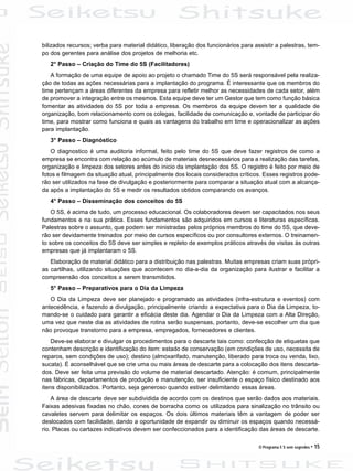O Programa 5 S sem segredos • 15
bilizados recursos; verba para material didático, liberação dos funcionários para assistir a palestras, tem-
po dos gerentes para análise dos projetos de melhoria etc.
2° Passo – Criação do Time do 5S (Facilitadores)
A formação de uma equipe de apoio ao projeto o chamado Time do 5S será responsável pela realiza-
ção de todas as ações necessárias para a implantação do programa. É interessante que os membros do
time pertençam a áreas diferentes da empresa para refletir melhor as necessidades de cada setor, além
de promover a integração entre os mesmos. Esta equipe deve ter um Gestor que tem como função básica
fomentar as atividades do 5S por toda a empresa. Os membros da equipe devem ter a qualidade de
organização, bom relacionamento com os colegas, facilidade de comunicação e, vontade de participar do
time, para mostrar como funciona e quais as vantagens do trabalho em time e operacionalizar as ações
para implantação.
3° Passo – Diagnóstico
O diagnostico é uma auditoria informal, feito pelo time do 5S que deve fazer registros de como a
empresa se encontra com relação ao acúmulo de materiais desnecessários para a realização das tarefas,
organização e limpeza dos setores antes do inicio da implantação dos 5S. O registro é feito por meio de
fotos e filmagem da situação atual, principalmente dos locais considerados críticos. Esses registros pode-
rão ser utilizados na fase de divulgação e posteriormente para comparar a situação atual com a alcança-
da após a implantação do 5S e medir os resultados obtidos comparando os avanços.
4° Passo – Disseminação dos conceitos do 5S
O 5S, é acima de tudo, um processo educacional. Os colaboradores devem ser capacitados nos seus
fundamentos e na sua prática. Esses fundamentos são adquiridos em cursos e literaturas específicas.
Palestras sobre o assunto, que podem ser ministradas pelos próprios membros do time do 5S, que deve-
rão ser devidamente treinados por meio de cursos específicos ou por consultores externos. O treinamen-
to sobre os conceitos do 5S deve ser simples e repleto de exemplos práticos através de visitas às outras
empresas que já implantaram o 5S.
Elaboração de material didático para a distribuição nas palestras. Muitas empresas criam suas própri-
as cartilhas, utilizando situações que acontecem no dia-a-dia da organização para ilustrar e facilitar a
compreensão dos conceitos a serem transmitidos.
5° Passo – Preparativos para o Dia da Limpeza
O Dia da Limpeza deve ser planejado e programado as atividades (infra-estrutura e eventos) com
antecedência, e fazendo a divulgação, principalmente criando a expectativa para o Dia da Limpeza, to-
mando-se o cuidado para garantir a eficácia deste dia. Agendar o Dia da Limpeza com a Alta Direção,
uma vez que neste dia as atividades de rotina serão suspensas, portanto, deve-se escolher um dia que
não provoque transtorno para a empresa, empregados, fornecedores e clientes.
Deve-se elaborar e divulgar os procedimentos para o descarte tais como: confecção de etiquetas que
contenham descrição e identificação do item: estado de conservação (em condições de uso, necessita de
reparos, sem condições de uso); destino (almoxarifado, manutenção, liberado para troca ou venda, lixo,
sucata). É aconselhável que se crie uma ou mais áreas de descarte para a colocação dos itens descarta-
dos. Deve ser feita uma previsão do volume de material descartado. Atenção: é comum, principalmente
nas fábricas, departamentos de produção e manutenção, ser insuficiente o espaço físico destinado aos
itens disponibilizados. Portanto, seja generoso quando estiver delimitando essas áreas.
A área de descarte deve ser subdividida de acordo com os destinos que serão dados aos materiais.
Faixas adesivas fixadas no chão, cones de borracha como os utilizados para sinalização no trânsito ou
cavaletes servem para delimitar os espaços. Os dois últimos materiais têm a vantagem de poder ser
deslocados com facilidade, dando a oportunidade de expandir ou diminuir os espaços quando necessá-
rio. Placas ou cartazes indicativos devem ser confeccionados para a identificação das áreas de descarte.
 