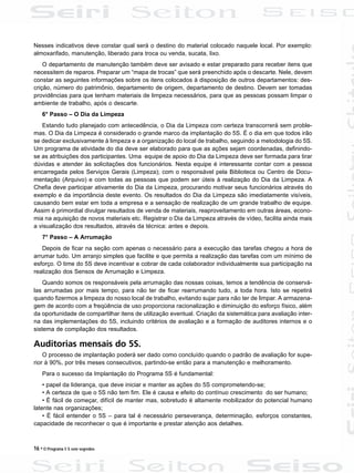 16 • O Programa 5 S sem segredos
Nesses indicativos deve constar qual será o destino do material colocado naquele local. Por exemplo:
almoxarifado, manutenção, liberado para troca ou venda, sucata, lixo.
O departamento de manutenção também deve ser avisado e estar preparado para receber itens que
necessitem de reparos. Preparar um “mapa de trocas” que será preenchido após o descarte. Nele, devem
constar as seguintes informações sobre os itens colocados à disposição de outros departamentos: des-
crição, número do patrimônio, departamento de origem, departamento de destino. Devem ser tomadas
providências para que tenham materiais de limpeza necessários, para que as pessoas possam limpar o
ambiente de trabalho, após o descarte.
6° Passo – O Dia da Limpeza
Estando tudo planejado com antecedência, o Dia da Limpeza com certeza transcorrerá sem proble-
mas. O Dia da Limpeza é considerado o grande marco da implantação do 5S. É o dia em que todos irão
se dedicar exclusivamente à limpeza e a organização do local de trabalho, seguindo a metodologia do 5S.
Um programa de atividade do dia deve ser elaborado para que as ações sejam coordenadas, definindo-
se as atribuições dos participantes. Uma equipe de apoio do Dia da Limpeza deve ser formada para tirar
dúvidas e atender às solicitações dos funcionários. Nesta equipe é interessante contar com a pessoa
encarregada pelos Serviços Gerais (Limpeza); com o responsável pela Biblioteca ou Centro de Docu-
mentação (Arquivo) e com todas as pessoas que podem ser úteis à realização do Dia da Limpeza. A
Chefia deve participar ativamente do Dia da Limpeza, procurando motivar seus funcionários através do
exemplo e da importância deste evento. Os resultados do Dia da Limpeza são imediatamente visíveis,
causando bem estar em toda a empresa e a sensação de realização de um grande trabalho de equipe.
Assim é primordial divulgar resultados de venda de materiais, reaproveitamento em outras áreas, econo-
mia na aquisição de novos materiais etc. Registrar o Dia da Limpeza através de vídeo, facilita ainda mais
a visualização dos resultados, através da técnica: antes e depois.
7° Passo – A Arrumação
Depois de ficar na seção com apenas o necessário para a execução das tarefas chegou a hora de
arrumar tudo. Um arranjo simples que facilite e que permita a realização das tarefas com um mínimo de
esforço. O time do 5S deve incentivar e cobrar de cada colaborador individualmente sua participação na
realização dos Sensos de Arrumação e Limpeza.
Quando somos os responsáveis pela arrumação das nossas coisas, temos a tendência de conservá-
las arrumadas por mais tempo, para não ter de ficar rearrumando tudo, a toda hora. Isto se repetirá
quando fizermos a limpeza do nosso local de trabalho, evitando sujar para não ter de limpar. A armazena-
gem de acordo com a freqüência de uso proporciona racionalização e diminuição do esforço físico, além
da oportunidade de compartilhar itens de utilização eventual. Criação da sistemática para avaliação inter-
na das implementações do 5S, incluindo critérios de avaliação e a formação de auditores internos e o
sistema de compilação dos resultados.
Auditorias mensais do 5S.
O processo de implantação poderá ser dado como concluído quando o padrão de avaliação for supe-
rior à 90%, por três meses consecutivos, partindo-se então para a manutenção e melhoramento.
Para o sucesso da Implantação do Programa 5S é fundamental:
• papel da liderança, que deve iniciar e manter as ações do 5S comprometendo-se;
• A certeza de que o 5S não tem fim. Ele é causa e efeito do contínuo crescimento do ser humano;
• É fácil de começar, difícil de manter mas, sobretudo é altamente mobilizador do potencial humano
latente nas organizações;
• É fácil entender o 5S – para tal é necessário perseverança, determinação, esforços constantes,
capacidade de reconhecer o que é importante e prestar atenção aos detalhes.
 